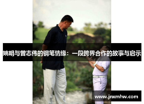 姚明与曾志伟的钢笔情缘：一段跨界合作的故事与启示