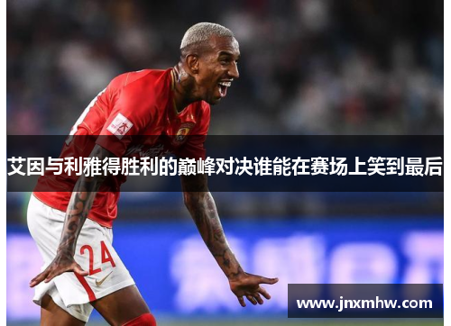艾因与利雅得胜利的巅峰对决谁能在赛场上笑到最后