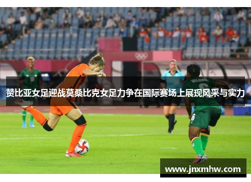 赞比亚女足迎战莫桑比克女足力争在国际赛场上展现风采与实力